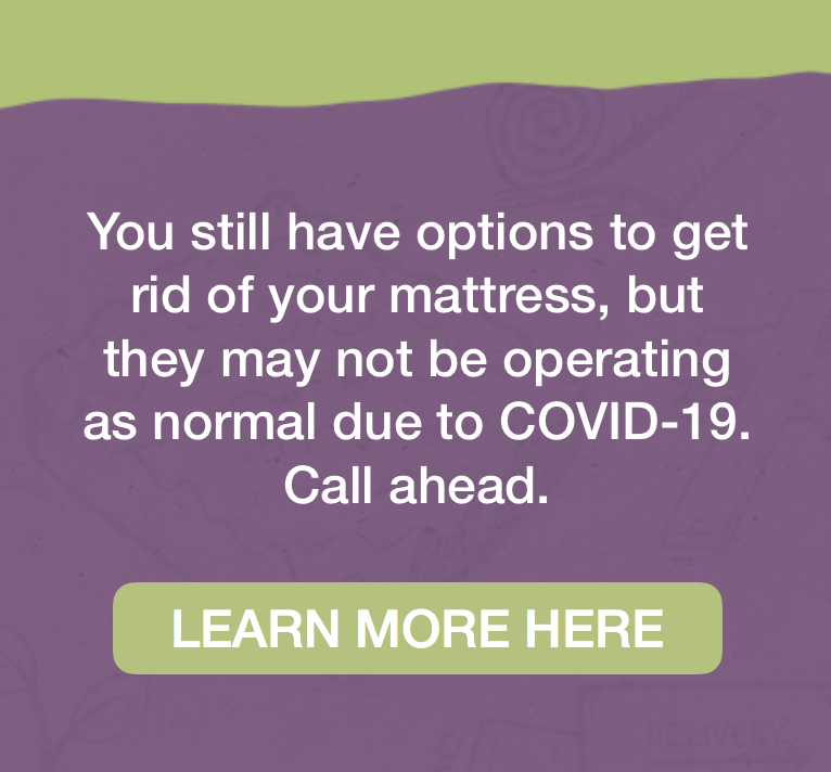 You still have options to get rid of your mattress, but they may not be operating as normal due to COVID-19. Call ahead. Learn more here.